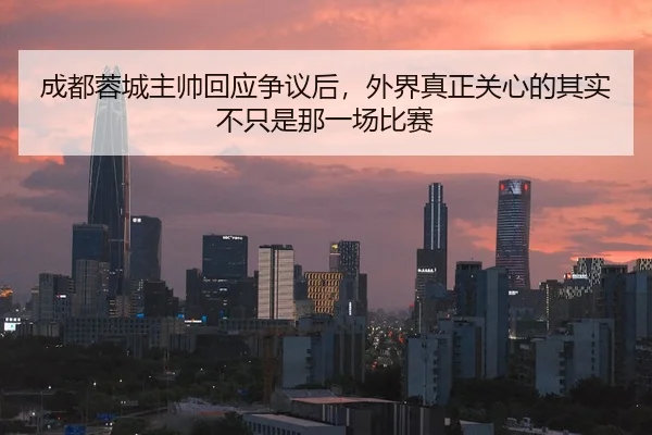 成都蓉城主帅回应争议后，外界真正关心的其实不只是那一场比赛